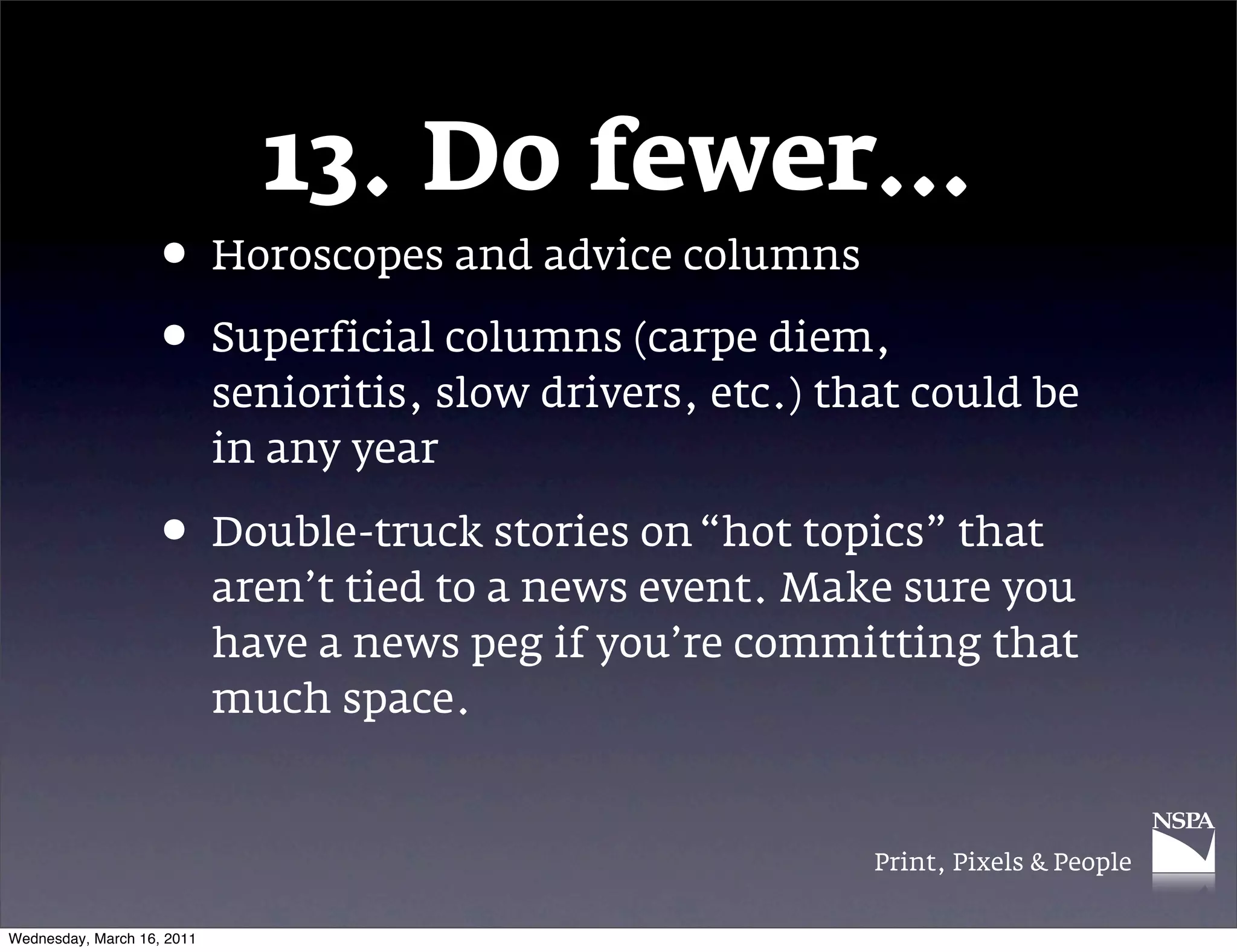 13. Do fewer&hellip;
                   &bull; Horoscopes and advice columns
                   &bull; Superficial columns (carpe diem,
                            senioritis, slow drivers, etc.) that could be
                            in any year

                   &bull; Double-truck stories on &ldquo;hot topics&rdquo; that
                            aren&rsquo;t tied to a news event. Make sure you
                            have a news peg if you&rsquo;re committing that
                            much space.


                                                              Print, Pixels & People


Wednesday, March 16, 2011
 