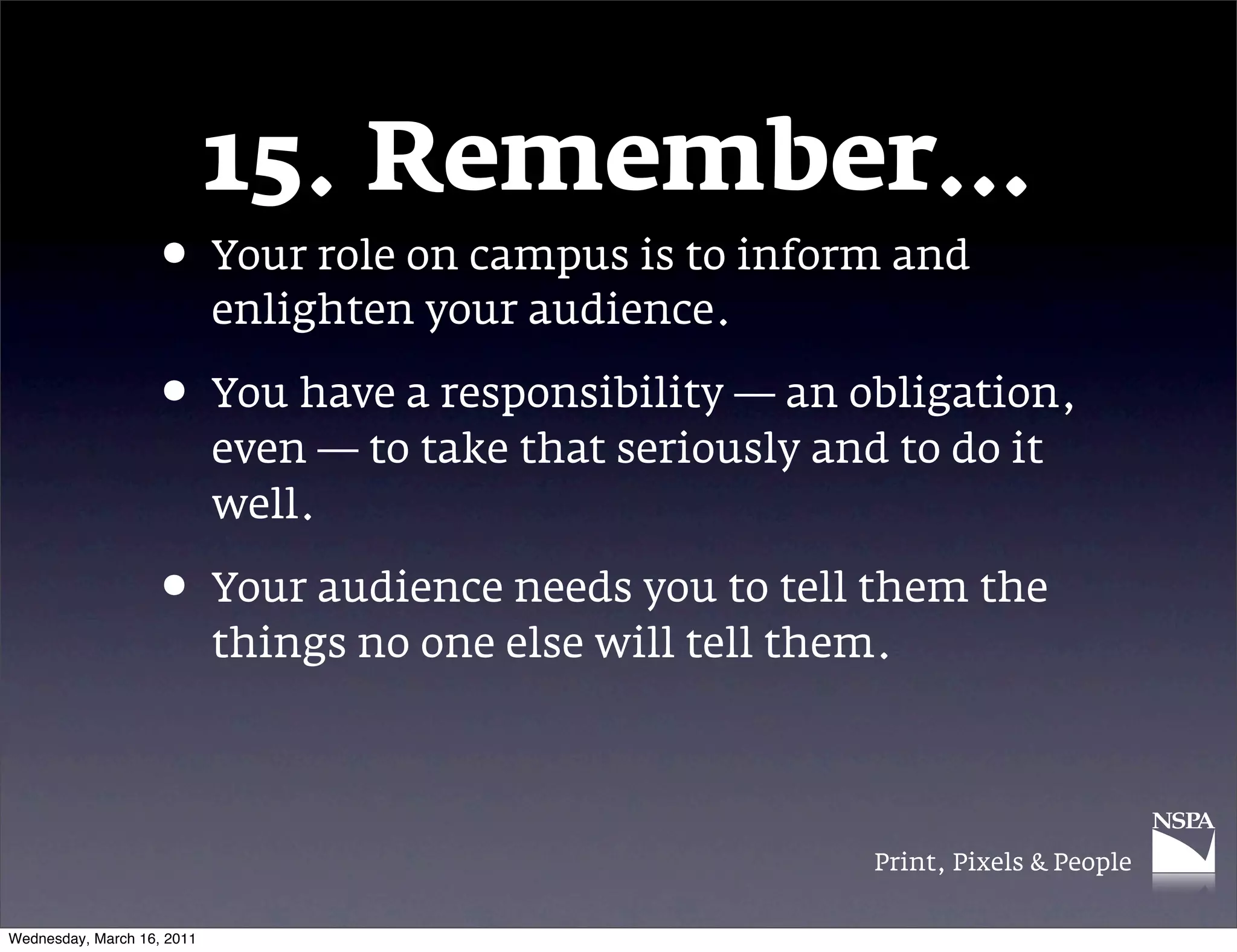 15. Remember&hellip;
                   &bull; Your role on campus is to inform and
                            enlighten your audience.

                   &bull; You have a responsibility &mdash; an obligation,
                            even &mdash; to take that seriously and to do it
                            well.

                   &bull; Your audience needs you to tell them the
                            things no one else will tell them.




                                                             Print, Pixels & People


Wednesday, March 16, 2011
 