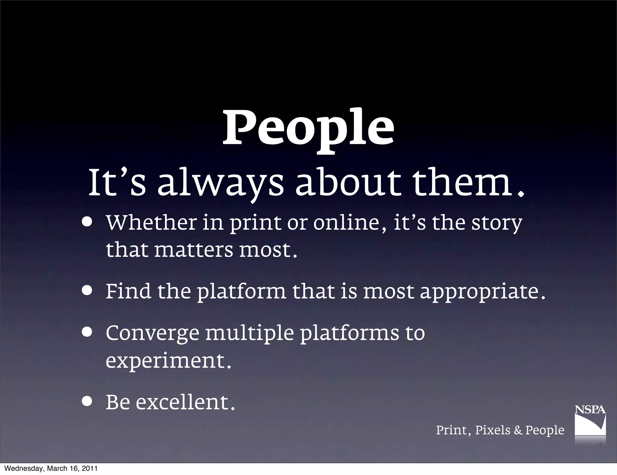 People
                      It&rsquo;s always about them.
                   &bull; Whether in print or online, it&rsquo;s the story
                            that matters most.

                   &bull; Find the platform that is most appropriate.
                   &bull; Converge multiple platforms to
                            experiment.

                   &bull; Be excellent.
                                                      Print, Pixels & People


Wednesday, March 16, 2011
 