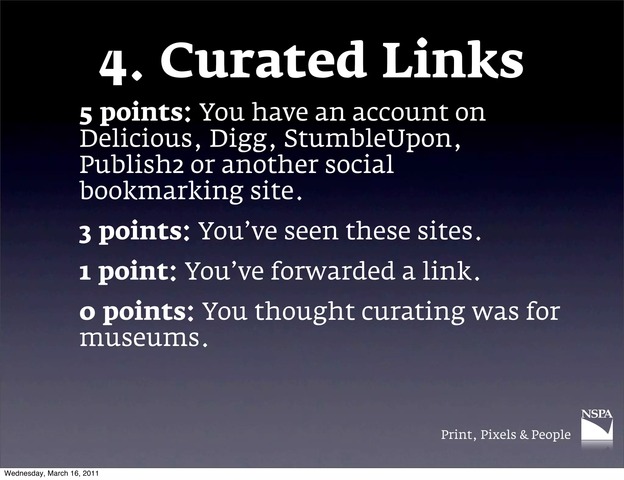 4. Curated Links
                   5 points: You have an account on
                   Delicious, Digg, StumbleUpon,
                   Publish2 or another social
                   bookmarking site.
                   3 points: You&rsquo;ve seen these sites.
                   1 point: You&rsquo;ve forwarded a link.
                   0 points: You thought curating was for
                   museums.


                                                 Print, Pixels & People


Wednesday, March 16, 2011
 
