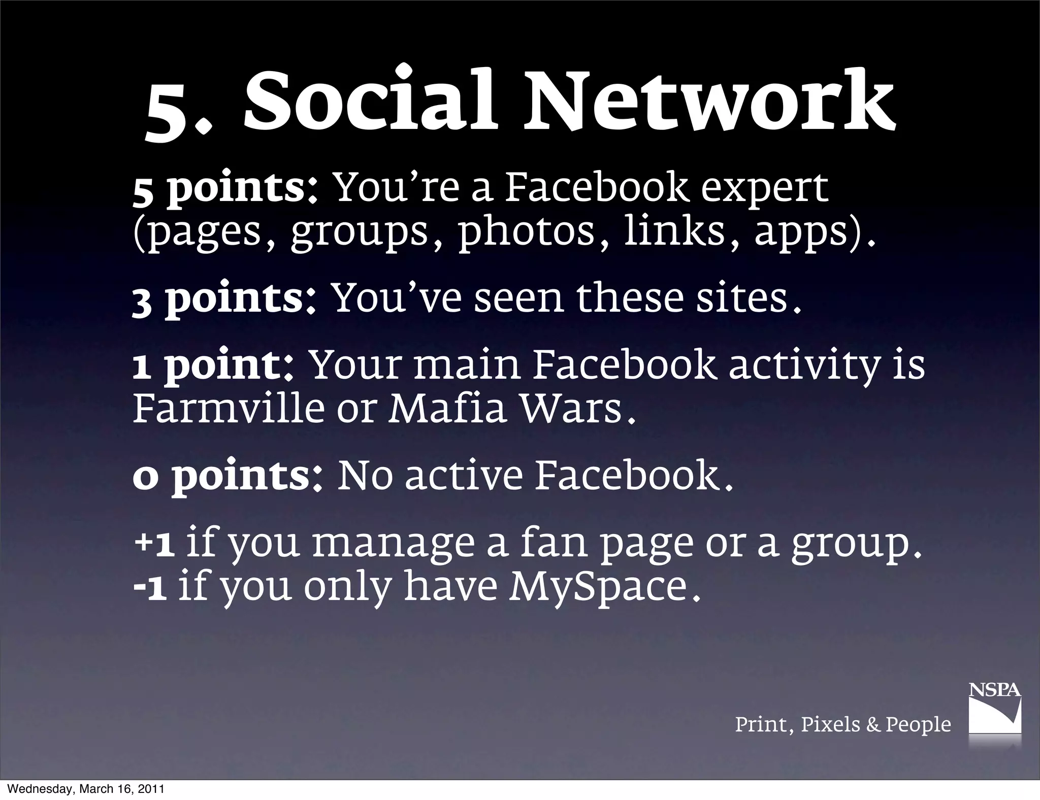 5. Social Network
                   5 points: You&rsquo;re a Facebook expert
                   (pages, groups, photos, links, apps).
                   3 points: You&rsquo;ve seen these sites.
                   1 point: Your main Facebook activity is
                   Farmville or Mafia Wars.
                   0 points: No active Facebook.
                   +1 if you manage a fan page or a group.
                   -1 if you only have MySpace.


                                                 Print, Pixels & People


Wednesday, March 16, 2011
 