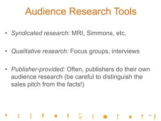 Audience Research Tools
• Syndicated research: MRI, Simmons, etc.
• Qualitative research: Focus groups, interviews
• Publisher-provided: Often, publishers do their own
audience research (be careful to distinguish the
sales pitch from the facts!)
10
 