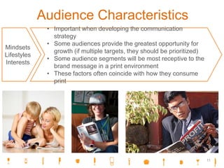 Audience Characteristics
Mindsets
Lifestyles
Interests
• Important when developing the communication
strategy
• Some audiences provide the greatest opportunity for
growth (if multiple targets, they should be prioritized)
• Some audience segments will be most receptive to the
brand message in a print environment
• These factors often coincide with how they consume
print
11
 