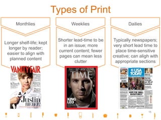 Types of Print
Monthlies
Longer shelf-life; kept
longer by reader;
easier to align with
planned content
Weeklies
Shorter lead-time to be
in an issue; more
current content; fewer
pages can mean less
clutter
Dailies
Typically newspapers;
very short lead time to
place time-sensitive
creative; can aligh with
appropriate sections
16
 