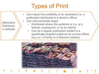 Types of Print
Alternative
Distributio
n methods
• Can impact the credibility of an advertiser (i.e. a
publication distributed in a doctor’s office)
• Can more precisely target
• Distributed where the audience is (i.e. at a
festival, reastaurant, or on an airline)
• Can be a regular publication mailed to a
specifically targeted audience for a more effient
buy (i.e. a Family or a Women’s edition)
17
 