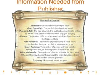 Information Needed from
Publisher
Request for Proposal
Ratebase: Guaranteed circulation per issue
Gross Open Rate: The publicly listed cost for an ad
Proposed Rate: The cost at which the publication is willing to sell an
ad (Often fluctuates based on number of pages bought)
Discount: The percent difference between the Gross Open Rate and
the Proposed Rate
Total Audience: The number of people who read an issue;
calculated as the total circulation x readers per copy
Target Audience: The number of people within a specific
demographic and/or psychographic who read an issue
Editorial Calendar: Description of planned editorial for each issue.
Although this may change throughout the year, it gives an idea of
the kind of content planned
Frequency: Number of issues per year
27
 