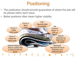 Positioning
• The publication should provide guarantees of where the ads will
be placed within each issue
• Better positions often mean higher visibility
Cover 4:
Back
cover
Cover 3:
Inside the
back cover
Far
Forward:
Within 1st
33% of
issue
TOC:
Opposite table
of contents
Cover 2:
Inside
front cover
Editorial Adjacency:
Next to content that
is relevant with the
brand
Opener:
Opposite the
beginning of
an article
Masthead:
Opposite the list of
publishers and
editorial board
30
 