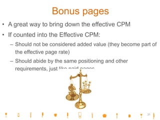Bonus pages
• A great way to bring down the effective CPM
• If counted into the Effective CPM:
– Should not be considered added value (they become part of
the effective page rate)
– Should abide by the same positioning and other
requirements, just like paid pages
31
 