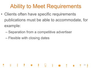 Ability to Meet Requirements
• Clients often have specific requirements
publications must be able to accommodate, for
example:
– Separation from a competitive advertiser
– Flexible with closing dates
33
 