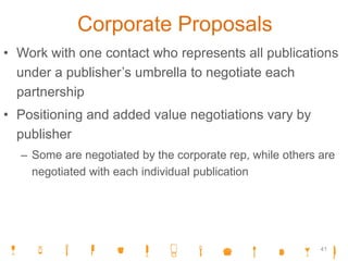 Corporate Proposals
• Work with one contact who represents all publications
under a publisher’s umbrella to negotiate each
partnership
• Positioning and added value negotiations vary by
publisher
– Some are negotiated by the corporate rep, while others are
negotiated with each individual publication
41
 