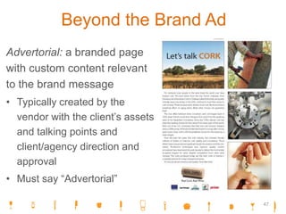 Beyond the Brand Ad
Advertorial: a branded page
with custom content relevant
to the brand message
• Typically created by the
vendor with the client’s assets
and talking points and
client/agency direction and
approval
• Must say “Advertorial”
47
 