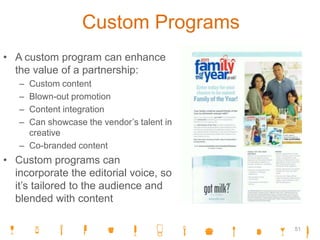 Custom Programs
• A custom program can enhance
the value of a partnership:
– Custom content
– Blown-out promotion
– Content integration
– Can showcase the vendor’s talent in
creative
– Co-branded content
• Custom programs can
incorporate the editorial voice, so
it’s tailored to the audience and
blended with content
51
 