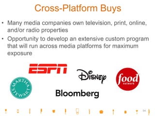 Cross-Platform Buys
• Many media companies own television, print, online,
and/or radio properties
• Opportunity to develop an extensive custom program
that will run across media platforms for maximum
exposure
54
 