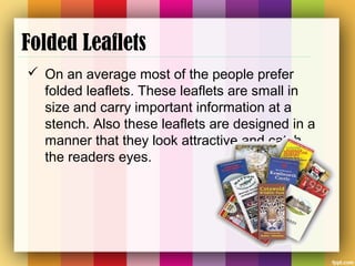 Folded Leaflets
 On an average most of the people prefer
folded leaflets. These leaflets are small in
size and carry important information at a
stench. Also these leaflets are designed in a
manner that they look attractive and catch
the readers eyes.
 