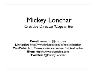 Mickey Lonchar
        Creative Director/Copywriter


           Email: mlonchar@mac.com
 LinkedIn: http://www.linkedin.com/in/mickeylonchar
YouTube: http://www.youtube.com/user/mickeylonchar
        Blog: http://www.quisenblog.com
           Twitter: @MickeyLonchar
 