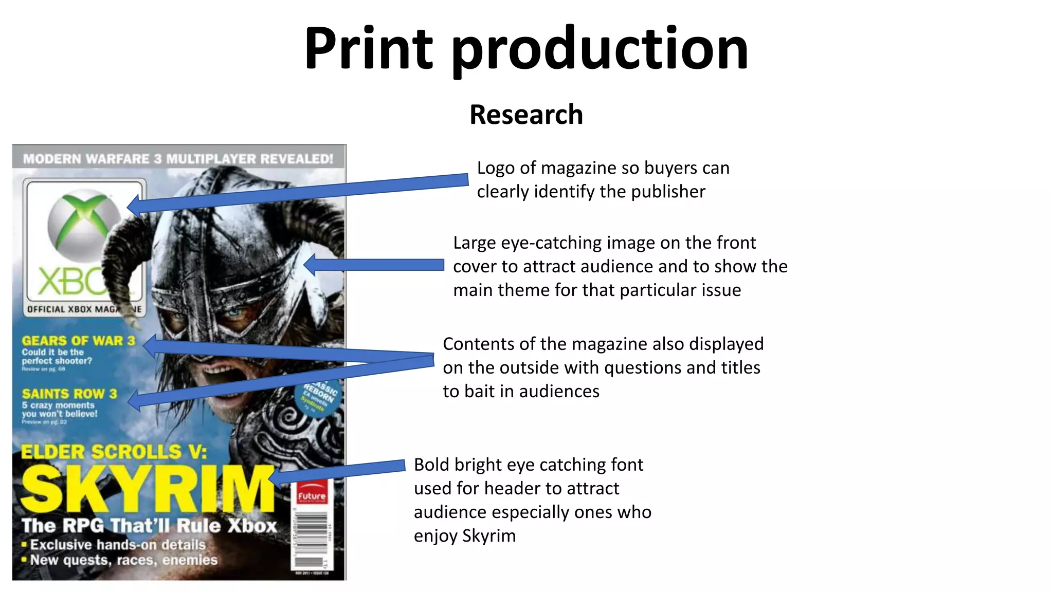 Print production
Research
Bold bright eye catching font
used for header to attract
audience especially ones who
enjoy Skyrim
Large eye-catching image on the front
cover to attract audience and to show the
main theme for that particular issue
Logo of magazine so buyers can
clearly identify the publisher
Contents of the magazine also displayed
on the outside with questions and titles
to bait in audiences
 