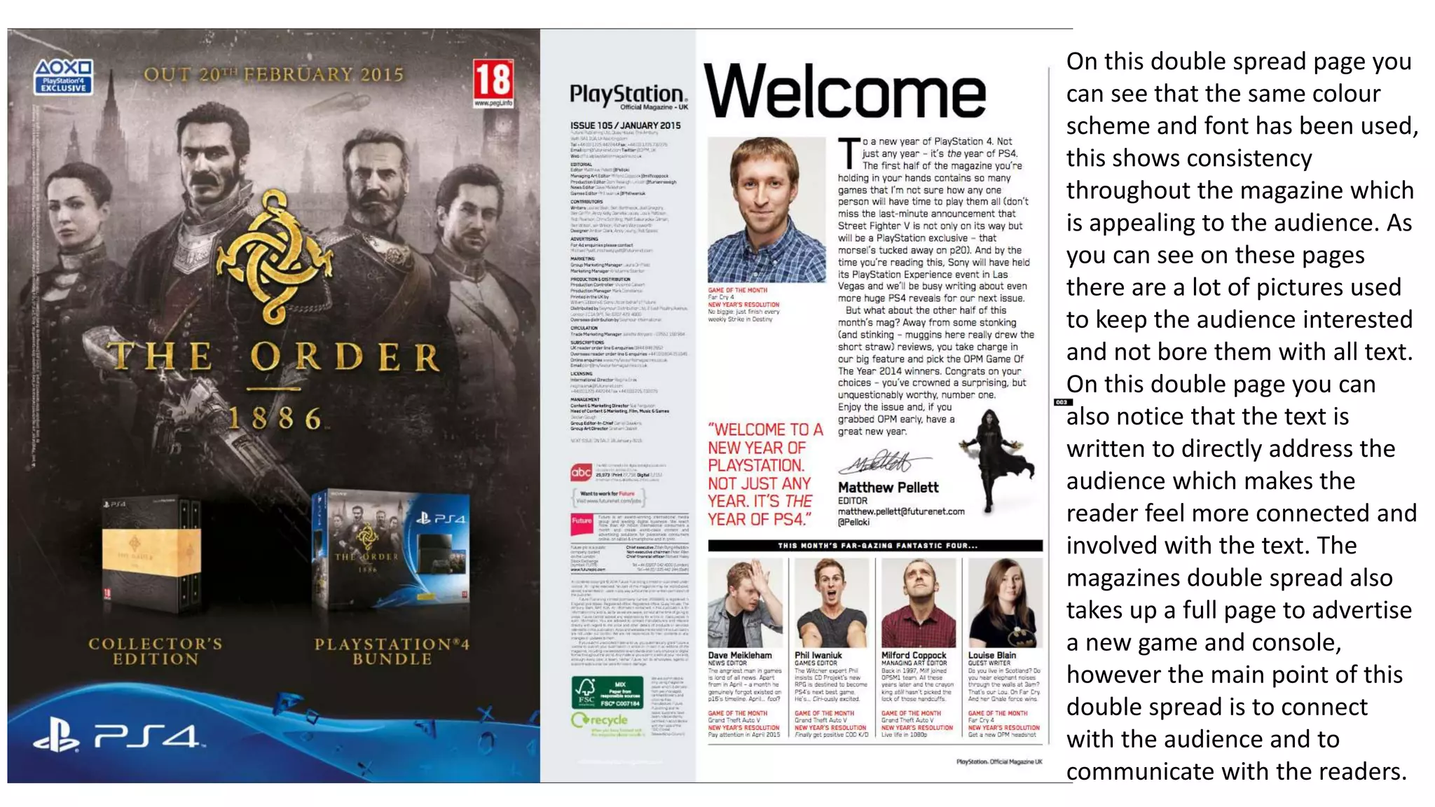 On this double spread page you
can see that the same colour
scheme and font has been used,
this shows consistency
throughout the magazine which
is appealing to the audience. As
you can see on these pages
there are a lot of pictures used
to keep the audience interested
and not bore them with all text.
On this double page you can
also notice that the text is
written to directly address the
audience which makes the
reader feel more connected and
involved with the text. The
magazines double spread also
takes up a full page to advertise
a new game and console,
however the main point of this
double spread is to connect
with the audience and to
communicate with the readers.
 