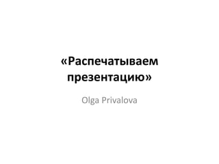 «Распечатываем
 презентацию»
   Olga Privalova
 