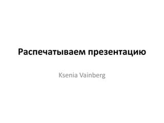 Распечатываем презентацию

       Ksenia Vainberg
 
