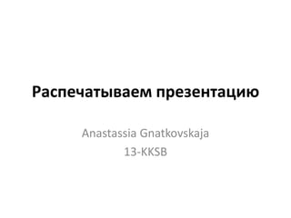 Распечатываем презентацию
Anastassia Gnatkovskaja
13-KKSB
 