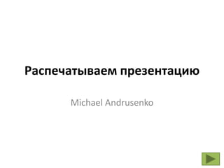 Распечатываем презентацию

      Michael Andrusenko
 