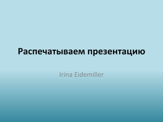 Распечатываем презентацию
Irina Eidemiller
 