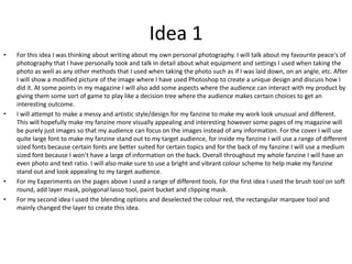 Idea 1
• For this idea I was thinking about writing about my own personal photography. I will talk about my favourite peace's of
photography that I have personally took and talk in detail about what equipment and settings I used when taking the
photo as well as any other methods that I used when taking the photo such as if I was laid down, on an angle, etc. After
I will show a modified picture of the image where I have used Photoshop to create a unique design and discuss how I
did it. At some points in my magazine I will also add some aspects where the audience can interact with my product by
giving them some sort of game to play like a decision tree where the audience makes certain choices to get an
interesting outcome.
• I will attempt to make a messy and artistic style/design for my fanzine to make my work look unusual and different.
This will hopefully make my fanzine more visually appealing and interesting however some pages of my magazine will
be purely just images so that my audience can focus on the images instead of any information. For the cover I will use
quite large font to make my fanzine stand out to my target audience, for inside my fanzine I will use a range of different
sized fonts because certain fonts are better suited for certain topics and for the back of my fanzine I will use a medium
sized font because I won’t have a large of information on the back. Overall throughout my whole fanzine I will have an
even photo and text ratio. I will also make sure to use a bright and vibrant colour scheme to help make my fanzine
stand out and look appealing to my target audience.
• For my Experiments on the pages above I used a range of different tools. For the first idea I used the brush tool on soft
round, add layer mask, polygonal lasso tool, paint bucket and clipping mask.
• For my second idea I used the blending options and deselected the colour red, the rectangular marquee tool and
mainly changed the layer to create this idea.
 