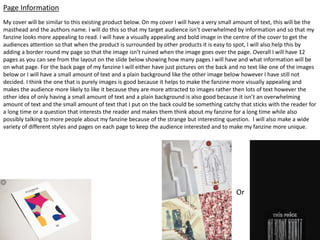 My cover will be similar to this existing product below. On my cover I will have a very small amount of text, this will be the
masthead and the authors name. I will do this so that my target audience isn’t overwhelmed by information and so that my
fanzine looks more appealing to read. I will have a visually appealing and bold image in the centre of the cover to get the
audiences attention so that when the product is surrounded by other products it is easy to spot, I will also help this by
adding a border round my page so that the image isn’t ruined when the image goes over the page. Overall I will have 12
pages as you can see from the layout on the slide below showing how many pages I will have and what information will be
on what page. For the back page of my fanzine I will either have just pictures on the back and no text like one of the images
below or I will have a small amount of text and a plain background like the other image below however I have still not
decided. I think the one that is purely images is good because it helps to make the fanzine more visually appealing and
makes the audience more likely to like it because they are more attracted to images rather then lots of text however the
other idea of only having a small amount of text and a plain background is also good because it isn’t an overwhelming
amount of text and the small amount of text that I put on the back could be something catchy that sticks with the reader for
a long time or a question that interests the reader and makes them think about my fanzine for a long time while also
possibly talking to more people about my fanzine because of the strange but interesting question. I will also make a wide
variety of different styles and pages on each page to keep the audience interested and to make my fanzine more unique.
Page Information
Or
 
