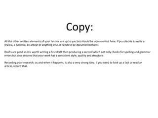 Copy:
All the other written elements of your fanzine are up to you but should be documented here. If you decide to write a
review, a polemic, an article or anything else, it needs to be documented here.
Drafts are good so it is worth writing a first draft then producing a second which not only checks for spelling and grammar
errors but also ensures that your work has a consistent style, quality and structure.
Recording your research, as and when it happens, is also a very strong idea. If you need to look up a fact or read an
article, record that.
 