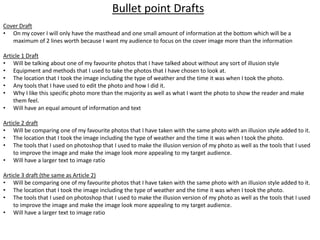 Cover Draft
• On my cover I will only have the masthead and one small amount of information at the bottom which will be a
maximum of 2 lines worth because I want my audience to focus on the cover image more than the information
Article 1 Draft
• Will be talking about one of my favourite photos that I have talked about without any sort of illusion style
• Equipment and methods that I used to take the photos that I have chosen to look at.
• The location that I took the image including the type of weather and the time it was when I took the photo.
• Any tools that I have used to edit the photo and how I did it.
• Why I like this specific photo more than the majority as well as what I want the photo to show the reader and make
them feel.
• Will have an equal amount of information and text
Article 2 draft
• Will be comparing one of my favourite photos that I have taken with the same photo with an illusion style added to it.
• The location that I took the image including the type of weather and the time it was when I took the photo.
• The tools that I used on photoshop that I used to make the illusion version of my photo as well as the tools that I used
to improve the image and make the image look more appealing to my target audience.
• Will have a larger text to image ratio
Article 3 draft (the same as Article 2)
• Will be comparing one of my favourite photos that I have taken with the same photo with an illusion style added to it.
• The location that I took the image including the type of weather and the time it was when I took the photo.
• The tools that I used on photoshop that I used to make the illusion version of my photo as well as the tools that I used
to improve the image and make the image look more appealing to my target audience.
• Will have a larger text to image ratio
Bullet point Drafts
 