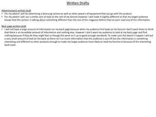 Written Drafts
Advertisement written draft
• For my advert I will be advertising a Samsung camera as well as other peace's of equipment that can go with the product.
• For my advert I will use a similar sort of style to the rest of my fanzine however I will make it slightly different so that my target audience
knows that this section is talking about something different than the rest of the magazine before they’ve even read any of the information.
Back page written draft
• I will not have a large amount of information on my back page because when my audience first looks at my fanzine I don’t want them to think
that there is an incredible amount of information and nothing else, however I don’t want my audience to look at my back page and find
nothing because if they do they might feel as though this work isn’t up to good enough standards. To make sure this doesn’t happen I will put
a very small amount of text on the back so there isn’t so much information that the audience is put off but the information is something
interesting and different to other products enough to make my target audience more likely to read my fanzine to because of the interesting
back cover.
 