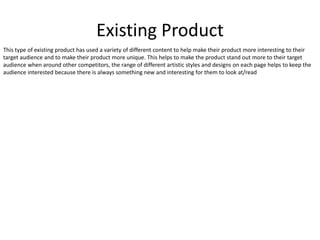 Existing Product
This type of existing product has used a variety of different content to help make their product more interesting to their
target audience and to make their product more unique. This helps to make the product stand out more to their target
audience when around other competitors, the range of different artistic styles and designs on each page helps to keep the
audience interested because there is always something new and interesting for them to look at/read
 