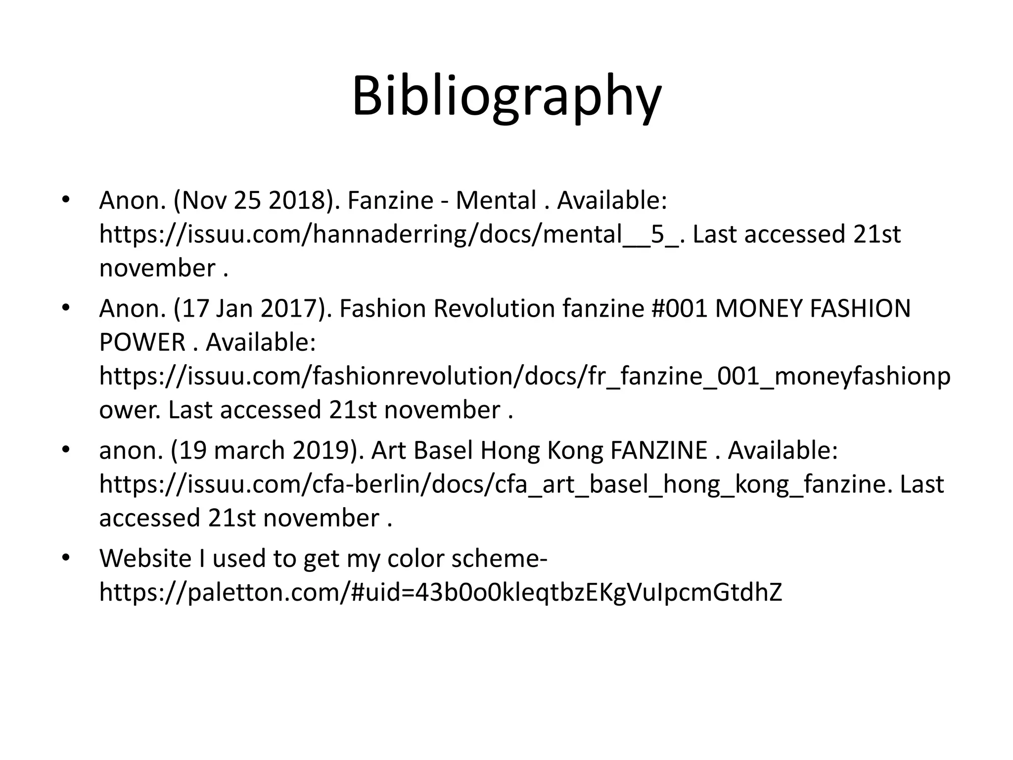 Bibliography
• Anon. (Nov 25 2018). Fanzine - Mental . Available:
https://issuu.com/hannaderring/docs/mental__5_. Last accessed 21st
november .
• Anon. (17 Jan 2017). Fashion Revolution fanzine #001 MONEY FASHION
POWER . Available:
https://issuu.com/fashionrevolution/docs/fr_fanzine_001_moneyfashionp
ower. Last accessed 21st november .
• anon. (19 march 2019). Art Basel Hong Kong FANZINE . Available:
https://issuu.com/cfa-berlin/docs/cfa_art_basel_hong_kong_fanzine. Last
accessed 21st november .
• Website I used to get my color scheme-
https://paletton.com/#uid=43b0o0kleqtbzEKgVuIpcmGtdhZ
 