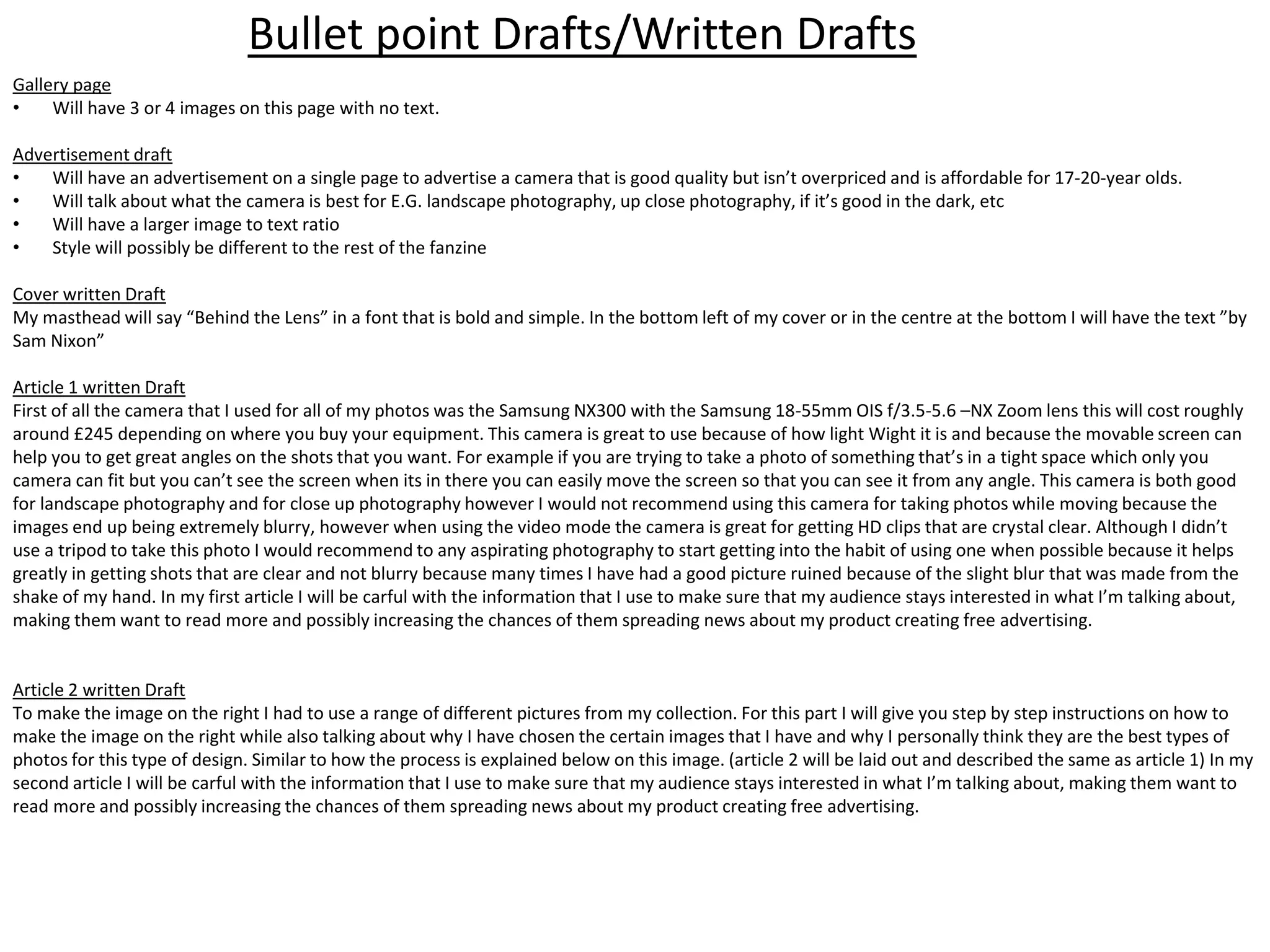 Gallery page
• Will have 3 or 4 images on this page with no text.
Advertisement draft
• Will have an advertisement on a single page to advertise a camera that is good quality but isn’t overpriced and is affordable for 17-20-year olds.
• Will talk about what the camera is best for E.G. landscape photography, up close photography, if it’s good in the dark, etc
• Will have a larger image to text ratio
• Style will possibly be different to the rest of the fanzine
Cover written Draft
My masthead will say “Behind the Lens” in a font that is bold and simple. In the bottom left of my cover or in the centre at the bottom I will have the text ”by
Sam Nixon”
Article 1 written Draft
First of all the camera that I used for all of my photos was the Samsung NX300 with the Samsung 18-55mm OIS f/3.5-5.6 –NX Zoom lens this will cost roughly
around £245 depending on where you buy your equipment. This camera is great to use because of how light Wight it is and because the movable screen can
help you to get great angles on the shots that you want. For example if you are trying to take a photo of something that’s in a tight space which only you
camera can fit but you can’t see the screen when its in there you can easily move the screen so that you can see it from any angle. This camera is both good
for landscape photography and for close up photography however I would not recommend using this camera for taking photos while moving because the
images end up being extremely blurry, however when using the video mode the camera is great for getting HD clips that are crystal clear. Although I didn’t
use a tripod to take this photo I would recommend to any aspirating photography to start getting into the habit of using one when possible because it helps
greatly in getting shots that are clear and not blurry because many times I have had a good picture ruined because of the slight blur that was made from the
shake of my hand. In my first article I will be carful with the information that I use to make sure that my audience stays interested in what I’m talking about,
making them want to read more and possibly increasing the chances of them spreading news about my product creating free advertising.
Article 2 written Draft
To make the image on the right I had to use a range of different pictures from my collection. For this part I will give you step by step instructions on how to
make the image on the right while also talking about why I have chosen the certain images that I have and why I personally think they are the best types of
photos for this type of design. Similar to how the process is explained below on this image. (article 2 will be laid out and described the same as article 1) In my
second article I will be carful with the information that I use to make sure that my audience stays interested in what I’m talking about, making them want to
read more and possibly increasing the chances of them spreading news about my product creating free advertising.
Bullet point Drafts/Written Drafts
 