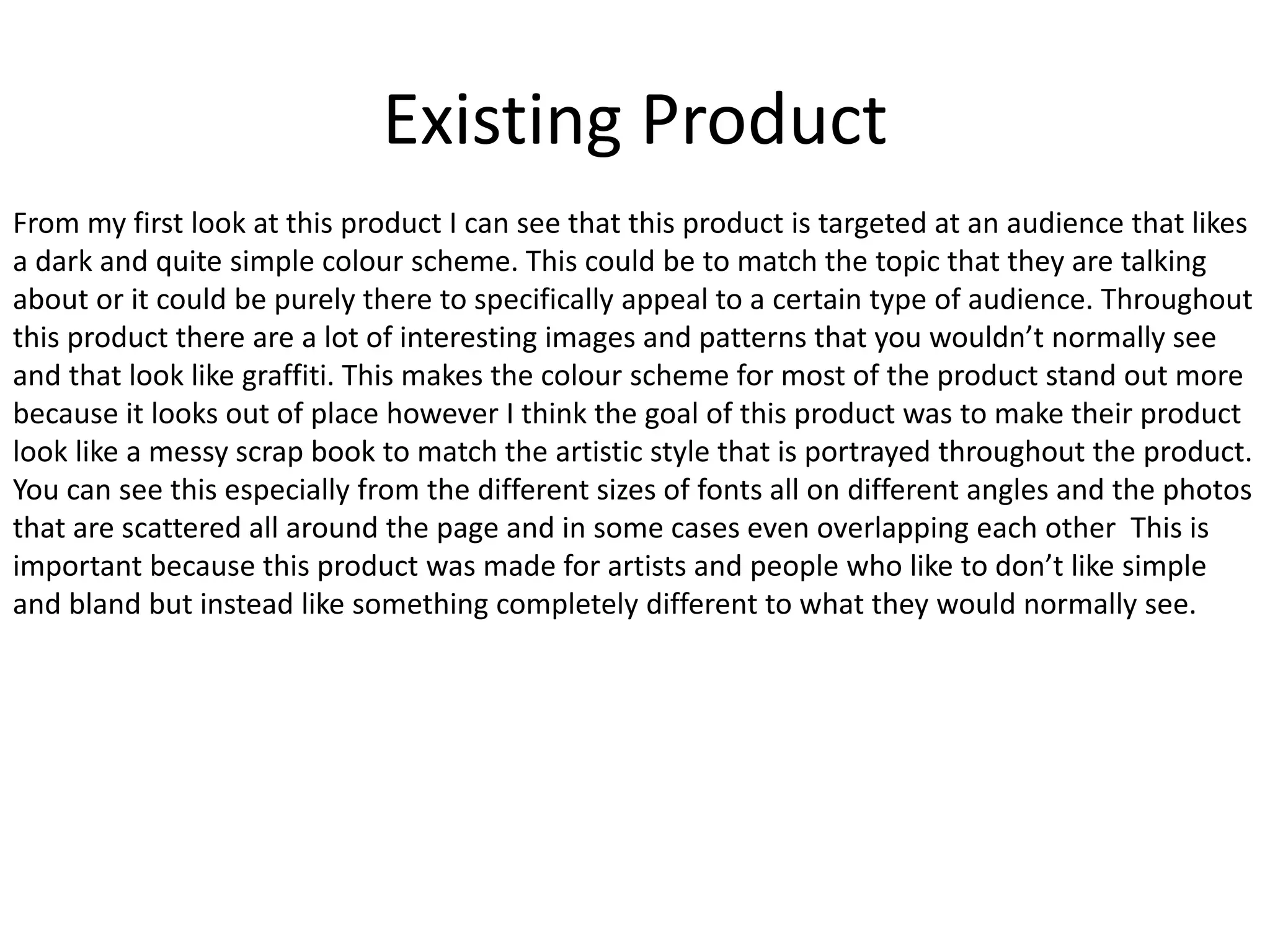 Existing Product
From my first look at this product I can see that this product is targeted at an audience that likes
a dark and quite simple colour scheme. This could be to match the topic that they are talking
about or it could be purely there to specifically appeal to a certain type of audience. Throughout
this product there are a lot of interesting images and patterns that you wouldn’t normally see
and that look like graffiti. This makes the colour scheme for most of the product stand out more
because it looks out of place however I think the goal of this product was to make their product
look like a messy scrap book to match the artistic style that is portrayed throughout the product.
You can see this especially from the different sizes of fonts all on different angles and the photos
that are scattered all around the page and in some cases even overlapping each other This is
important because this product was made for artists and people who like to don’t like simple
and bland but instead like something completely different to what they would normally see.
 