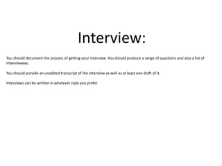 Interview:
You should document the process of getting your interview. You should produce a range of questions and also a list of
interviewees.
You should provide an unedited transcript of the interview as well as at least one draft of it.
Interviews can be written in whatever style you prefer.
 