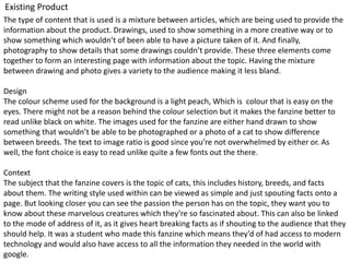 Existing Product
The type of content that is used is a mixture between articles, which are being used to provide the
information about the product. Drawings, used to show something in a more creative way or to
show something which wouldn’t of been able to have a picture taken of it. And finally,
photography to show details that some drawings couldn’t provide. These three elements come
together to form an interesting page with information about the topic. Having the mixture
between drawing and photo gives a variety to the audience making it less bland.
Design
The colour scheme used for the background is a light peach, Which is colour that is easy on the
eyes. There might not be a reason behind the colour selection but it makes the fanzine better to
read unlike black on white. The images used for the fanzine are either hand drawn to show
something that wouldn’t be able to be photographed or a photo of a cat to show difference
between breeds. The text to image ratio is good since you’re not overwhelmed by either or. As
well, the font choice is easy to read unlike quite a few fonts out the there.
Context
The subject that the fanzine covers is the topic of cats, this includes history, breeds, and facts
about them. The writing style used within can be viewed as simple and just spouting facts onto a
page. But looking closer you can see the passion the person has on the topic, they want you to
know about these marvelous creatures which they’re so fascinated about. This can also be linked
to the mode of address of it, as it gives heart breaking facts as if shouting to the audience that they
should help. It was a student who made this fanzine which means they’d of had access to modern
technology and would also have access to all the information they needed in the world with
google.
 