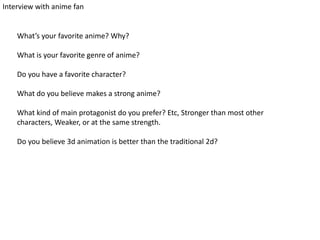 Interview with anime fan
What’s your favorite anime? Why?
What is your favorite genre of anime?
Do you have a favorite character?
What do you believe makes a strong anime?
What kind of main protagonist do you prefer? Etc, Stronger than most other
characters, Weaker, or at the same strength.
Do you believe 3d animation is better than the traditional 2d?
 