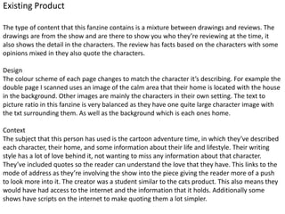 Existing Product
The type of content that this fanzine contains is a mixture between drawings and reviews. The
drawings are from the show and are there to show you who they’re reviewing at the time, it
also shows the detail in the characters. The review has facts based on the characters with some
opinions mixed in they also quote the characters.
Design
The colour scheme of each page changes to match the character it’s describing. For example the
double page I scanned uses an image of the calm area that their home is located with the house
in the background. Other images are mainly the characters in their own setting. The text to
picture ratio in this fanzine is very balanced as they have one quite large character image with
the txt surrounding them. As well as the background which is each ones home.
Context
The subject that this person has used is the cartoon adventure time, in which they’ve described
each character, their home, and some information about their life and lifestyle. Their writing
style has a lot of love behind it, not wanting to miss any information about that character.
They’ve included quotes so the reader can understand the love that they have. This links to the
mode of address as they’re involving the show into the piece giving the reader more of a push
to look more into it. The creator was a student similar to the cats product. This also means they
would have had access to the internet and the information that it holds. Additionally some
shows have scripts on the internet to make quoting them a lot simpler.
 