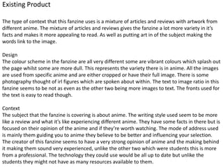 Existing Product
The type of context that this fanzine uses is a mixture of articles and reviews with artwork from
different anime. The mixture of articles and reviews gives the fanzine a lot more variety in it’s
facts and makes it more appealing to read. As well as putting art in of the subject making the
words link to the image.
Design
The colour scheme in the fanzine are all very different some are vibrant colours which splash out
the page whilst some are more dull. This represents the variety there is in anime. All the images
are used from specific anime and are either cropped or have their full image. There is some
photography thought of irl figures which are spoken about within. The text to image ratio in this
fanzine seems to be not as even as the other two being more images to text. The fronts used for
the text is easy to read though.
Context
The subject that the fanzine is covering is about anime. The writing style used seem to be more
like a review and what it’s like experiencing different anime. They have some facts in there but is
focused on their opinion of the anime and if they’re worth watching. The mode of address used
is mainly them guiding you to anime they believe to be better and influencing your selection.
The creator of this fanzine seems to have a very strong opinion of anime and the making behind
it making them sound very experienced, unlike the other two which were students this is more
from a professional. The technology they could use would be all up to date but unlike the
students they might not have as many resources available to them.
 