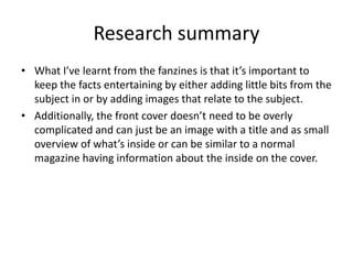 Research summary
• What I’ve learnt from the fanzines is that it’s important to
keep the facts entertaining by either adding little bits from the
subject in or by adding images that relate to the subject.
• Additionally, the front cover doesn’t need to be overly
complicated and can just be an image with a title and as small
overview of what’s inside or can be similar to a normal
magazine having information about the inside on the cover.
 