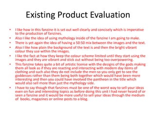 Existing Product Evaluation
• I like how in this fanzine it is set out well clearly and concisely which is imperative
to the production of fanzines.
• Also I like the idea of using mythology inside of the fanzine I am going to make.
• There is yet again the idea of having a 50:50 mix between the images and the text.
• Also I like how plain the background of the text is and then the bright vibrant
colour they use within the images.
• I like the fact at how they keep the colour scheme limited until they start using the
images and they are vibrant and stick out without being too overpowering.
• This fanzine takes quite a bit of artistic license with the designs of the gods making
them all look as if they are reacting and interacting with modern day items of
clothing and such also they do not include the men so you only get to see the
goddesses rather than them being both together which would have been more
interesting and then you could have involved the pantheon in the title which
would also sell more than just the mythology side.
• I have to say though that fanzines must be one of the worst way to sell your ideas
even on fun and interesting topics as before doing this unit I had never heard of or
seen a fanzine and it would be more useful to sell your ideas through the medium
of books, magazines or online posts to a blog.
 