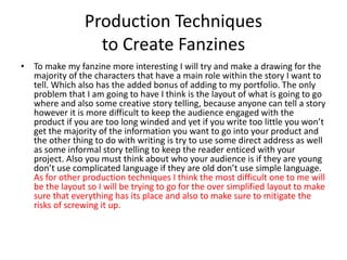 Production Techniques
to Create Fanzines
• To make my fanzine more interesting I will try and make a drawing for the
majority of the characters that have a main role within the story I want to
tell. Which also has the added bonus of adding to my portfolio. The only
problem that I am going to have I think is the layout of what is going to go
where and also some creative story telling, because anyone can tell a story
however it is more difficult to keep the audience engaged with the
product if you are too long winded and yet if you write too little you won’t
get the majority of the information you want to go into your product and
the other thing to do with writing is try to use some direct address as well
as some informal story telling to keep the reader enticed with your
project. Also you must think about who your audience is if they are young
don’t use complicated language if they are old don’t use simple language.
As for other production techniques I think the most difficult one to me will
be the layout so I will be trying to go for the over simplified layout to make
sure that everything has its place and also to make sure to mitigate the
risks of screwing it up.
 