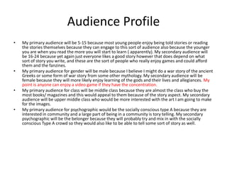 Audience Profile
• My primary audience will be 5-15 because most young people enjoy being told stories or reading
the stories themselves because they can engage to this sort of audience also because the younger
you are when you read the more you will start to learn ( apparently). My secondary audience will
be 16-24 because yet again just everyone likes a good story however that does depend on what
sort of story you write, and these are the sort of people who really enjoy games and could afford
them and the fanzines.
• My primary audience for gender will be male because I believe I might do a war story of the ancient
Greeks or some form of war story from some other mythology. My secondary audience will be
female because they will more likely enjoy learning of the gods and their lives and allegiances. My
point is anyone can enjoy a video game if they have the concentration.
• My primary audience for class will be middle class because they are almost the class who buy the
most books/ magazines and this would appeal to them because of the story aspect. My secondary
audience will be upper middle class who would be more interested with the art I am going to make
for the images.
• My primary audience for psychographic would be the socially conscious type A because they are
interested in community and a large part of being in a community is tory telling. My secondary
psychographic will be the belonger because they will probably try and mix in with the socially
conscious Type A crowd so they would also like to be able to tell some sort of story as well.
 