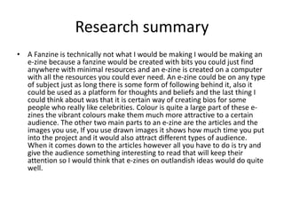 Research summary
• A Fanzine is technically not what I would be making I would be making an
e-zine because a fanzine would be created with bits you could just find
anywhere with minimal resources and an e-zine is created on a computer
with all the resources you could ever need. An e-zine could be on any type
of subject just as long there is some form of following behind it, also it
could be used as a platform for thoughts and beliefs and the last thing I
could think about was that it is certain way of creating bios for some
people who really like celebrities. Colour is quite a large part of these e-
zines the vibrant colours make them much more attractive to a certain
audience. The other two main parts to an e-zine are the articles and the
images you use, If you use drawn images it shows how much time you put
into the project and it would also attract different types of audience.
When it comes down to the articles however all you have to do is try and
give the audience something interesting to read that will keep their
attention so I would think that e-zines on outlandish ideas would do quite
well.
 