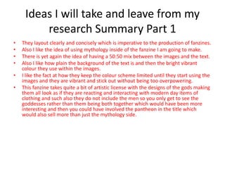 Ideas I will take and leave from my
research Summary Part 1
• They layout clearly and concisely which is imperative to the production of fanzines.
• Also I like the idea of using mythology inside of the fanzine I am going to make.
• There is yet again the idea of having a 50:50 mix between the images and the text.
• Also I like how plain the background of the text is and then the bright vibrant
colour they use within the images.
• I like the fact at how they keep the colour scheme limited until they start using the
images and they are vibrant and stick out without being too overpowering.
• This fanzine takes quite a bit of artistic license with the designs of the gods making
them all look as if they are reacting and interacting with modern day items of
clothing and such also they do not include the men so you only get to see the
goddesses rather than them being both together which would have been more
interesting and then you could have involved the pantheon in the title which
would also sell more than just the mythology side.
 