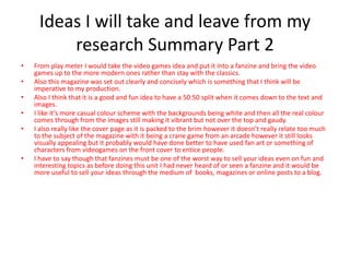 Ideas I will take and leave from my
research Summary Part 2
• From play meter I would take the video games idea and put it into a fanzine and bring the video
games up to the more modern ones rather than stay with the classics.
• Also this magazine was set out clearly and concisely which is something that I think will be
imperative to my production.
• Also I think that it is a good and fun idea to have a 50:50 split when it comes down to the text and
images.
• I like it’s more casual colour scheme with the backgrounds being white and then all the real colour
comes through from the images still making it vibrant but not over the top and gaudy.
• I also really like the cover page as it is packed to the brim however it doesn’t really relate too much
to the subject of the magazine with it being a crane game from an arcade however it still looks
visually appealing but it probably would have done better to have used fan art or something of
characters from videogames on the front cover to entice people.
• I have to say though that fanzines must be one of the worst way to sell your ideas even on fun and
interesting topics as before doing this unit I had never heard of or seen a fanzine and it would be
more useful to sell your ideas through the medium of books, magazines or online posts to a blog.
 