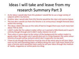 Ideas I will take and leave from my
research Summary Part 3
• As for ideas I would take from this product I would like to use a large variety of
subjects within my fanzine.
• Another idea I would take from this fanzine would be the clear and concise layout.
• The last idea I would use from this fanzine is its seriousness/ straight forward ideas
within the writing.
• The ideas I didn’t like was on the ratio of text to images there was much more text
about 75% to 25%.
• I didn’t really like the subject matter either as it seemed a little bland and it wasn’t
entirely though through and it didn’t really interest me at all.
• Then when it came down to the colour of the background the author made it a
gaudy colour like purple sure it would stick out in a shop however the same colour
scheme of purple yellow and pink which don’t especially mix too well.
• I have to say though that fanzines must be one of the worst way to sell your ideas
even on fun and interesting topics as before doing this unit I had never heard of or
seen a fanzine and it would be more useful to sell your ideas through the medium
of books, magazines or online posts to a blog.
 