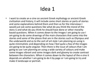 Idea 1
• I want to create an e-zine on ancient Greek mythology or ancient Greek
civilization and history, it will include some short stories or parts of stories
and some explanations behind them and then as for the interviews I
would just ask some questions like what do you think the moral of the
story is and what do you think he should have done or other morality
based questions. When it comes down to the images I am going to use I
am going to do some drawings of the main characters that come into the
stories and some of the places that are in the stories such as Olympus and
the underworld and as to the sort of art style I am planning on using is
quite minimalistic and depending on how I feel quite a few of the images
are going to be quite angular. Then there is the issue of colours that I am
going to use I am planning on using a wide variety of colours and make
some images vibrant and some images dark and gloomy to create contrast
between the characters. When it comes down to the layout of the e-zine it
depends on whether I am going to do it by page or I am going to try and
make it landscape or portrait.
 