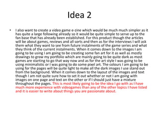 Idea 2
• I also want to create a video game e-zine which would be much much simpler as it
has quite a large following already so it would be quite simple to serve up to the
fan base that has already been established. For this product though the articles
will be about games, reviews and all sorts and then as for the interviews I will ask
them what they want to see from future instalments of the game series and what
they think of the current instalments. When it comes down to the images I am
going to be using I am going to be creating some fan art for it as well as mostly
drawings to grow my portfolio which are mainly going to be quite dark as most
games are starting to go that way now and as for the art style I was going to be
using minimalistic or I was going to do some pixel art. The colours I am going to be
using for the pages will be quite light to make all the dark images I use stand out
from the background. When it comes down to the layout of the images and text
though I am not quite sure how to set it out whether or not I am going with
images on one page and text on the other or if I should just have a mixture
throughout the pages. This is most likely going to be the idea I go with as I have
much more experience with videogames than any of the other topics I have listed
and it is easier to write about things you are passionate about.
 